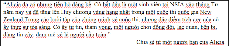 “Alicia đã có những tiến bộ đáng kể. Cô bắt đầu là một sinh viên tại NSIA vào tháng Tư năm nay và đã tăng lên Huy chương vàng hạng nhất trong một cuộc thi quốc gia New Zealand.Trong các buổi tập của chúng mình và cuộc thi, những đặc điểm tích cực của cô ấy thực sự tỏa sáng. Cô ấy tự tin, tham vọng, một người chơi đồng đội, lạc quan, bền bỉ, đáng tin cậy, đam mê và là người cầu toàn.”  Chia sẻ từ một người bạn của Alicia 